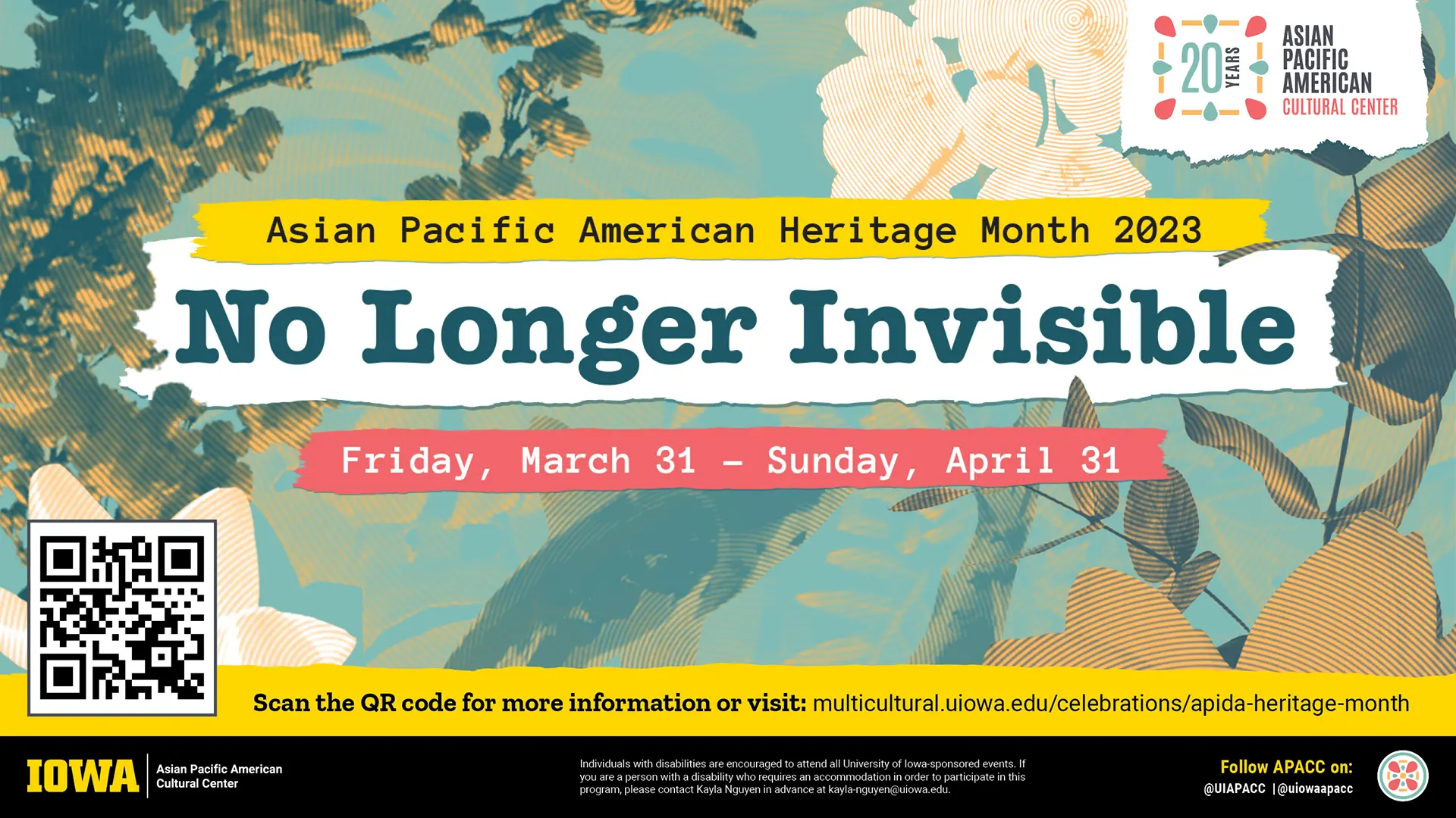 Digital display with a teal and tan collage of images treated with a circular duotone pattern. 
                        Imagery includes folliage, flowers, and koi fish. The title is set in a typewriter font on 
                        illustrated paper scraps in white, yellow, and coral. It reads, 'Asian Pacific American Heritage Month: No Longer Invisible.' The dates 
                        are below: 'Friday, March 31 - Sunday, April 31.' There's a QR code in the bottom left and a footer with more
                        information.