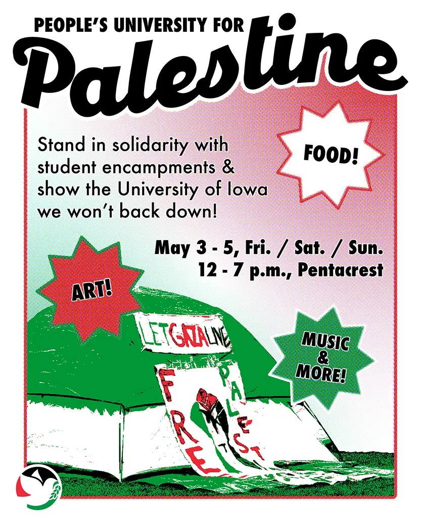 Flyer for the People's University for Palestine. It has a red, white, and green gradient background inside a red border, with the event title at the top going outside the borders. 
                        Text reads: 'Stand in solidarity with student encampents & show the Unviersity of Iowa we  won't back down!' The event runs May 3 - 5, Fri. / Sat. / Sun. from 12 - 7 p.m. on the Pentacrest. 
                        There's a green, red, black, and white image of a tent with banners on the front that say 'LET GAZA LIVE' and 'FREE PALESTINE'. The SJP Iowa City logo is in the bottom left corner and there are 
                        three starburst callouts in white, red, and green that say, 'FOOD!', 'ART!', and 'MUSIC & MORE!'