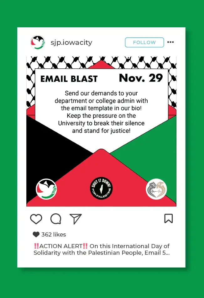 Mockup of instagram post on the sjp.iowacity instagram account. The graphic is for an email blast campagin 
                            with the fishnet pattern from the Keffiyeh in the background and an open envelope in the colors of the flag of Palestine. The note 
                            coming out of the envelope reads: 'Email Blast, Nov. 29. Send our demands to your department or college admin with the email 
                            template in our bio! Keep the pressure on the University to break their silence and stand for justice!' The logos for 
                            SJP Iowa City, Shut It Down for Palestine, and University of Iowa White Coats for Black Lives are on the bottom of the envelope. 
                            The caption of the post reads: '!!ACTION ALERT!! On this International Day of Solidarity with the Palestinian People, Email 5...'