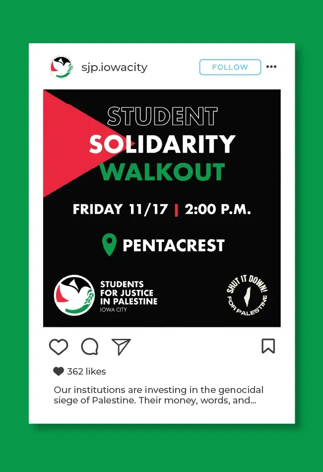 Mockup of instagram post on the sjp.iowacity instagram account for a Student Solidarity Walkout. It has a black background with a red triangle pointing in from the left side, 
                            like the flag of Palestine. The text for 'Student Solidarity Walkout' is colored black with a white outline, white, and green. The event information 
                            is Friday 11/17 at 2:00 P.M. on the Pentacrest. The SJP Iowa City wordmark and the Shut It Down for Palestine logo are in the bottom corners 
                            of the graphic. The caption reads: 'Our institutions are investing in the genocidal siege of Palestine. Their money, words, and...