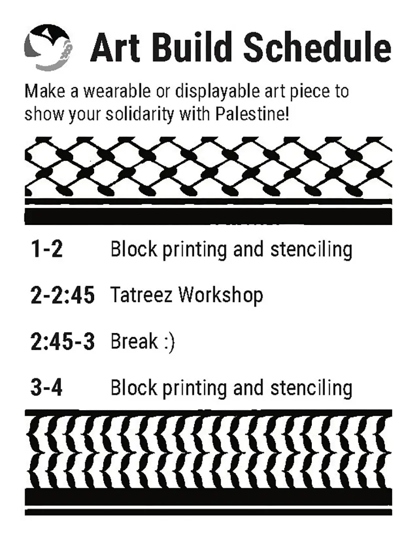 Black and white flyer for an art build schedule. The SJP logo is in greyscale in the top left corner next to the title. Text reads: 'Make a wearable or displayable art piece to show your 
                        solidarity with Palestine!' Keffiyeh patterns frame off the event schedule. The schedule reads: '1-2 Block printing and stenciling. 2-2:45 Tatreez Workshop. 2:45-3 Break :) 3-4 Block printing and stenciling.